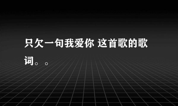 只欠一句我爱你 这首歌的歌词。。