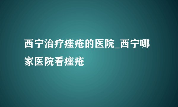 西宁治疗痤疮的医院_西宁哪家医院看痤疮