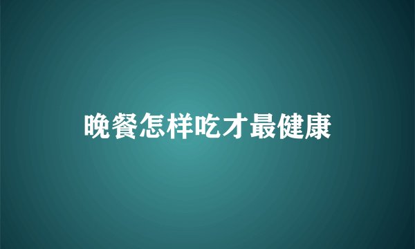 晚餐怎样吃才最健康