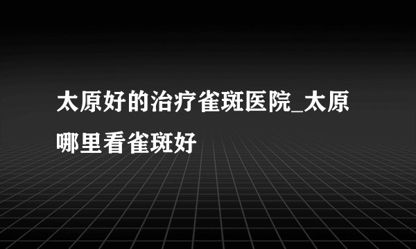 太原好的治疗雀斑医院_太原哪里看雀斑好