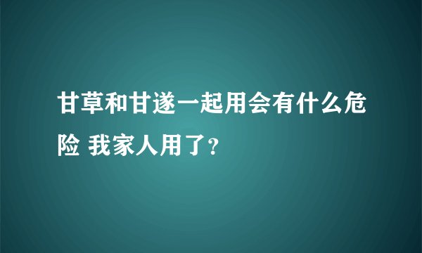 甘草和甘遂一起用会有什么危险 我家人用了？