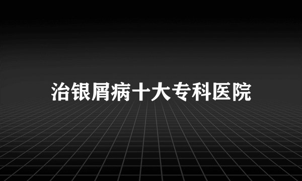治银屑病十大专科医院