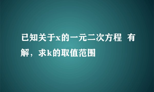 已知关于x的一元二次方程 有解,求k的取值范围