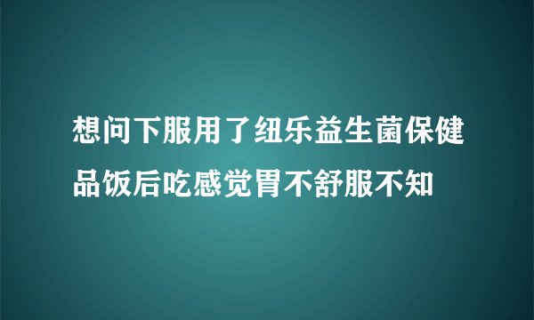 想问下服用了纽乐益生菌保健品饭后吃感觉胃不舒服不知