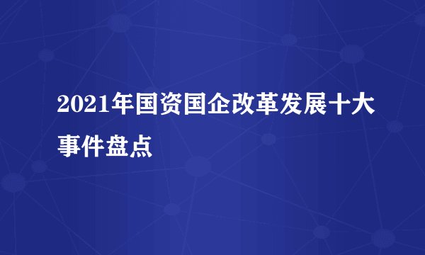 2021年国资国企改革发展十大事件盘点