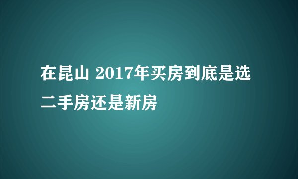 在昆山 2017年买房到底是选二手房还是新房
