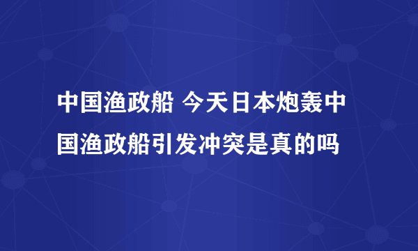 中国渔政船 今天日本炮轰中国渔政船引发冲突是真的吗