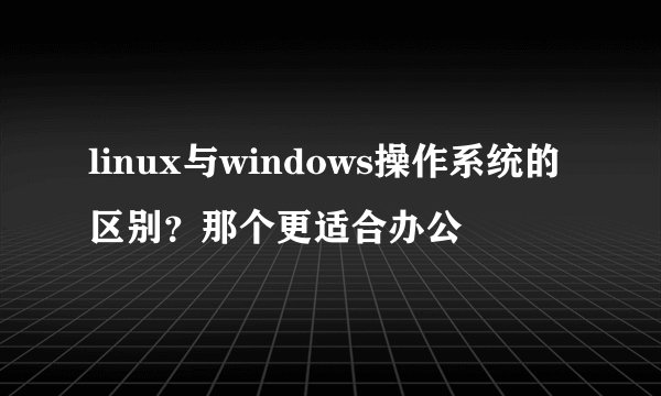 linux与windows操作系统的区别？那个更适合办公