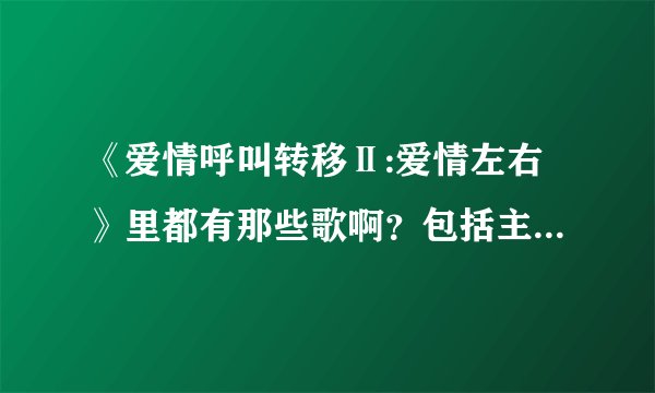 《爱情呼叫转移Ⅱ:爱情左右》里都有那些歌啊？包括主题曲 插曲