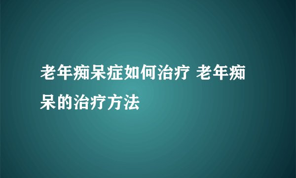 老年痴呆症如何治疗 老年痴呆的治疗方法