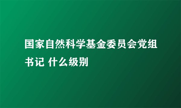 国家自然科学基金委员会党组书记 什么级别