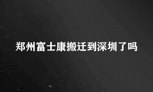 郑州富士康搬迁到深圳了吗