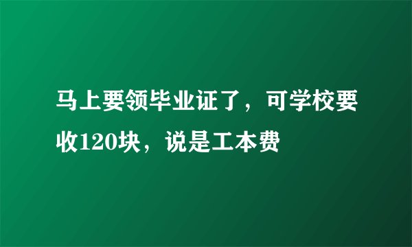 马上要领毕业证了,可学校要收120块,说是工本费