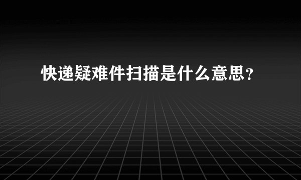 快递疑难件扫描是什么意思？
