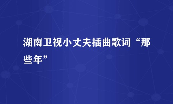 湖南卫视小丈夫插曲歌词“那些年”