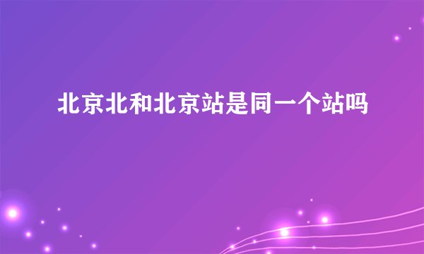 北京北和北京站是同一个站吗