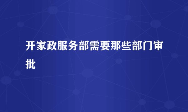 开家政服务部需要那些部门审批
