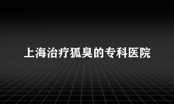 上海治疗狐臭的专科医院