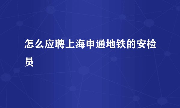 怎么应聘上海申通地铁的安检员