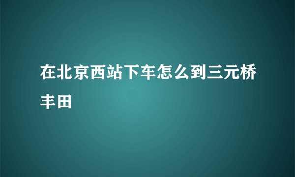 在北京西站下车怎么到三元桥丰田