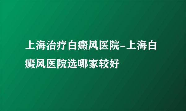 上海治疗白癜风医院-上海白癜风医院选哪家较好