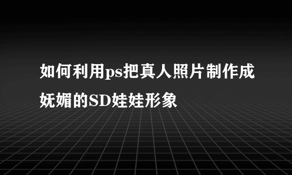 如何利用ps把真人照片制作成妩媚的SD娃娃形象