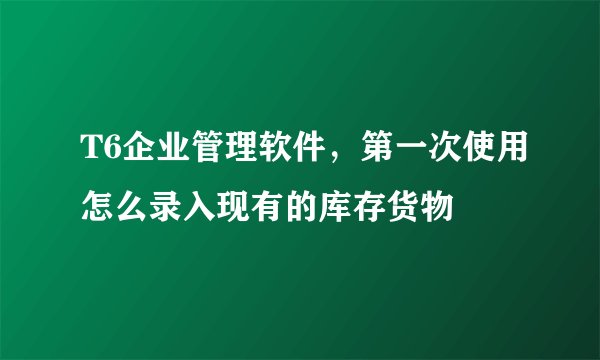 T6企业管理软件，第一次使用怎么录入现有的库存货物