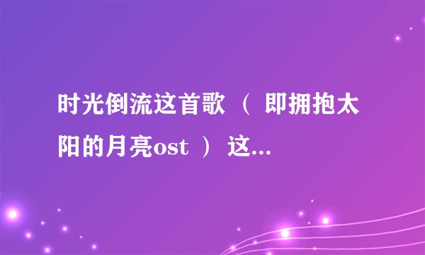 时光倒流这首歌 （ 即拥抱太阳的月亮ost ） 这首歌我记得旋律好熟悉，求问中文版的歌名是什么 谁唱的。