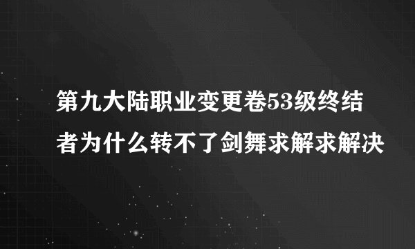 第九大陆职业变更卷53级终结者为什么转不了剑舞求解求解决