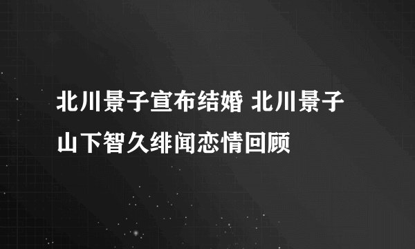 北川景子宣布结婚 北川景子山下智久绯闻恋情回顾