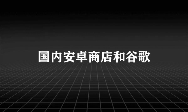 国内安卓商店和谷歌