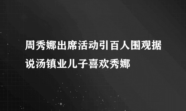 周秀娜出席活动引百人围观据说汤镇业儿子喜欢秀娜