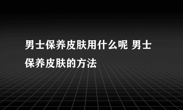 男士保养皮肤用什么呢 男士保养皮肤的方法