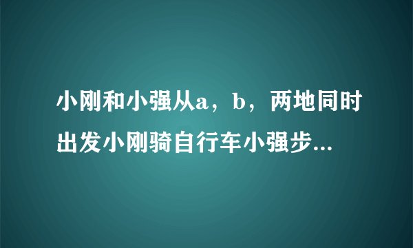 小刚和小强从a，b，两地同时出发小刚骑自行车小强步行，沿同一条路线相向均速而行出发后两小时，两人相