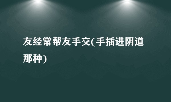 友经常帮友手交(手插进阴道那种)