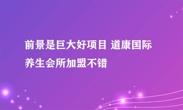 前景是巨大好项目 道康国际养生会所加盟不错