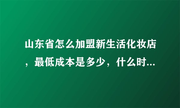 山东省怎么加盟新生活化妆店，最低成本是多少，什么时候怎么提货才能最便宜？
