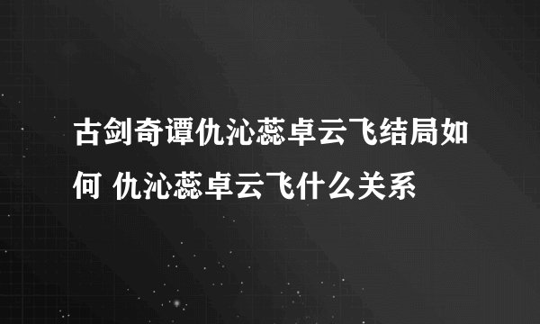 古剑奇谭仇沁蕊卓云飞结局如何 仇沁蕊卓云飞什么关系