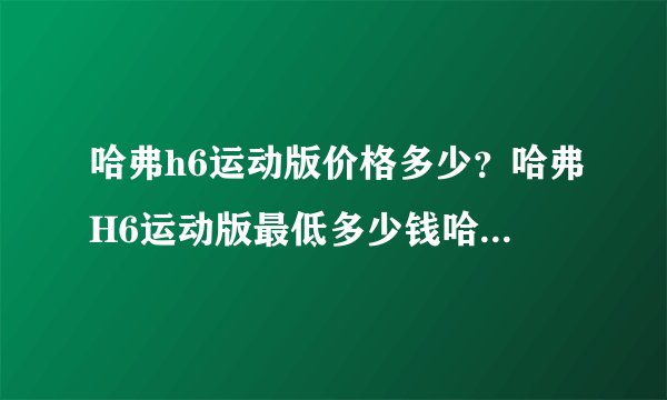 哈弗h6运动版价格多少？哈弗H6运动版最低多少钱哈弗H6报价4S店价格