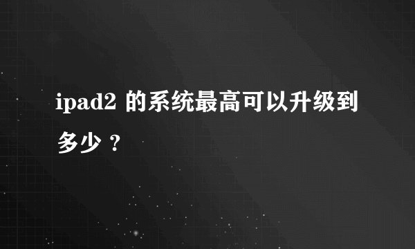 ipad2 的系统最高可以升级到多少 ?