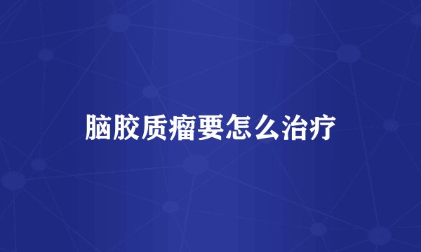 脑胶质瘤要怎么治疗