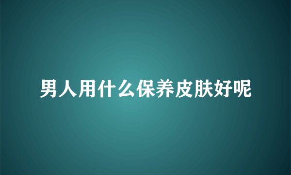 男人用什么保养皮肤好呢