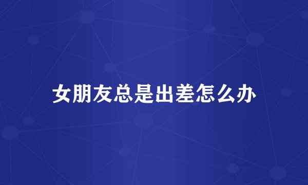 女朋友总是出差怎么办