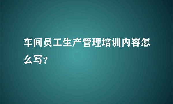 车间员工生产管理培训内容怎么写？