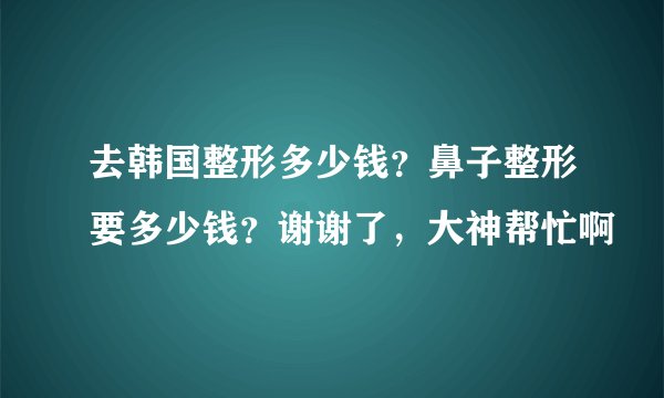 去韩国整形多少钱？鼻子整形要多少钱？谢谢了，大神帮忙啊