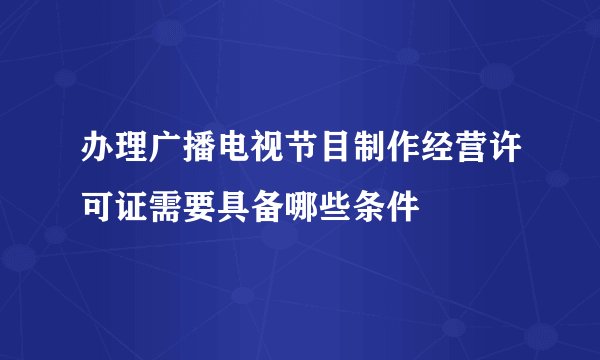 办理广播电视节目制作经营许可证需要具备哪些条件