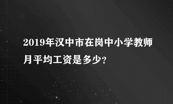 2019年汉中市在岗中小学教师月平均工资是多少？
