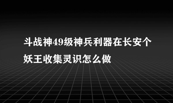 斗战神49级神兵利器在长安个妖王收集灵识怎么做