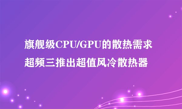 旗舰级CPU/GPU的散热需求 超频三推出超值风冷散热器