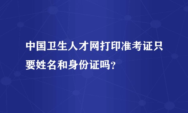 中国卫生人才网打印准考证只要姓名和身份证吗？